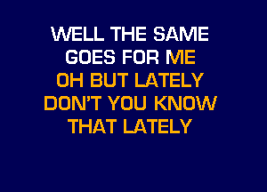 WELL THE SAME
GOES FOR ME
0H BUT LATELY
DON'T YOU KNOW
THAT LATELY

g