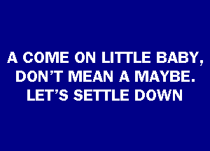 A COME ON LI'ITLE BABY,
DONT MEAN A MAYBE.
LET,S SETTLE DOWN