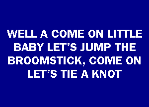 WELL A COME ON LI'ITLE
BABY LET,S JUMP THE
BROOMSTICK, COME ON
LET,S TIE A KNOT