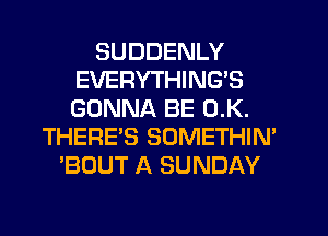 SUDDENLY
EVERYTHING'S
GONNA BE 0.K.

THERE'S SOMETHIN'
'BOUT A SUNDAY