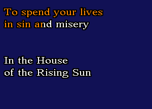 To spend your lives
in sin and misery

In the House
of the Rising Sun