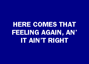 HERE COMES THAT

FEELING AGAIN, AN,
IT AINT RIGHT