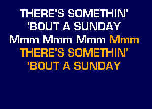 THERE'S SOMETHIM
'BOUT A SUNDAY
Mmm Mmm Mmm Mmm
THERE'S SOMETHIM
'BOUT A SUNDAY