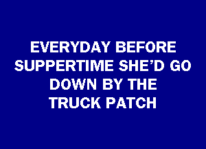 EVERYDAY BEFORE
SUPPERTIME SHED GO
DOWN BY THE
TRUCK PATCH