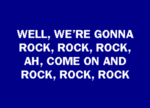 WELL, WERE GONNA
ROCK, ROCK, ROCK,
AH, COME ON AND
ROCK, ROCK, ROCK