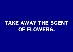 TAKE AWAY THE SCENT

0F FLOWERS,