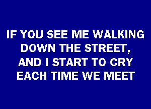 IF YOU SEE ME WALKING
DOWN THE STREET,
AND I START T0 CRY
EACH TIME WE MEET