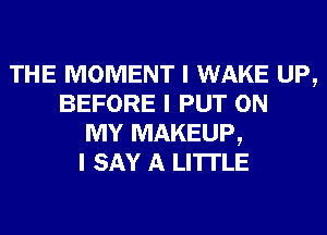 THE MOMENT I WAKE UP,
BEFORE I PUT ON
MY MAKEUP,
I SAY A LITTLE