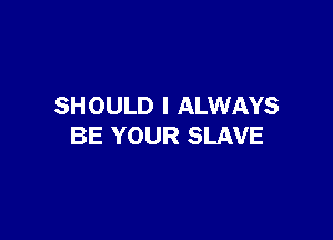 SHOULD I ALWAYS

BE YOUR SLAVE