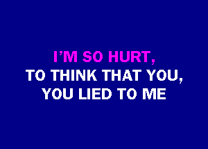 TO THINK THAT YOU,
YOU LIED TO ME