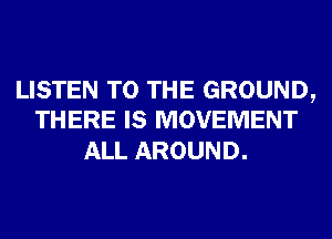 LISTEN TO THE GROUND,
THERE IS MOVEMENT

ALL AROUND.