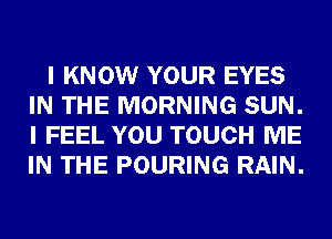 I KNOW YOUR EYES
IN THE MORNING SUN.
I FEEL YOU TOUCH ME
IN THE POURING RAIN.