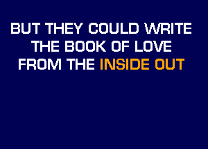 BUT THEY COULD WRITE
THE BOOK OF LOVE
FROM THE INSIDE OUT