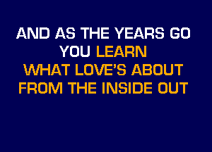AND AS THE YEARS GO
YOU LEARN
WHAT LOVE'S ABOUT
FROM THE INSIDE OUT