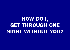 HOW DO I,

GET THROUGH ONE
NIGHT WITHOUT YOU?