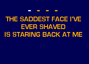 THE SADDEST FACE I'VE
EVER SHAVED
IS STARING BACK AT ME