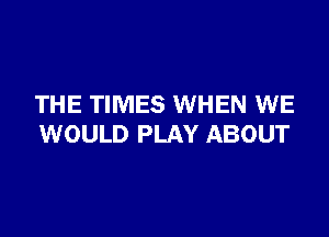 THE TIMES WHEN WE

WOULD PLAY ABOUT