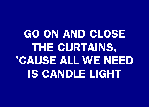 GO ON AND CLOSE
THE CURTAINS,
CAUSE ALL WE NEED
IS CANDLE LIGHT