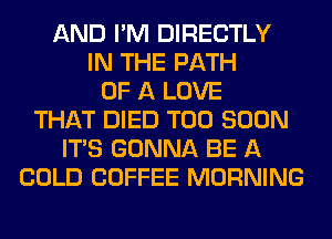 AND I'M DIRECTLY
IN THE PATH
OF A LOVE
THAT DIED TOO SOON
ITS GONNA BE A
COLD COFFEE MORNING