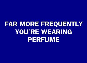 FAR MORE FREQUENTLY
YOURE WEARING
PERFUME