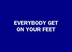 EVERYBODY GET

ON YOUR FEET