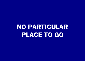 N0 PARTICULAR

PLACE TO GO