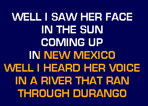 WELL I SAW HER FACE
IN THE SUN
COMING UP

IN NEW MEXICO
WELL I HEARD HER VOICE
IN A RIVER THAT RAN
THROUGH DURANGO
