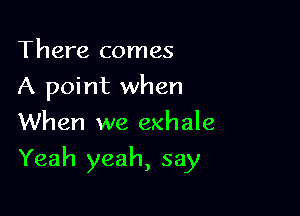 There comes
A point when
When we exhale

Yeah yeah, say