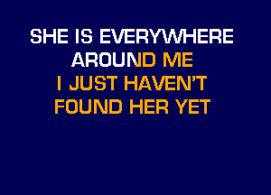 SHE IS EVERYWHERE
AROUND ME
I JUST HAVEN'T
FOUND HER YET