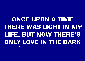 ONCE UPON A TIME
THERE WAS LIGHT IN MY
LIFE, BUT NOW THERES
ONLY LOVE IN THE DARK