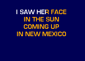 I SAW HER FACE
IN THE SUN
COMING UP

IN NEW MEXICO