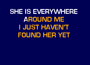 SHE IS EVERYWHERE
AROUND ME
I JUST HAVEN'T
FOUND HER YET