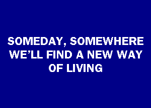 SOMEDAY, SOMEWHERE
WELL FIND A NEW WAY
OF LIVING
