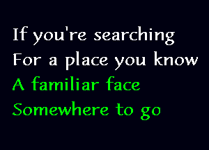 If you're searching

For a place you know
A familiar face
Somewhere to go