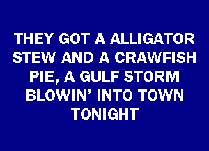 TH EY GOT A ALLIGATOR
STEW AND A CRAWFISH
PIE, A GULF STORM
BLOWIN, INTO TOWN
TONIGHT