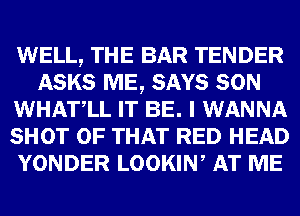 WELL, THE BAR TENDER
ASKS ME, SAYS SON
WHATLL IT BE. I WANNA
SHOT OF THAT RED HEAD
YONDER LOOKIW AT ME
