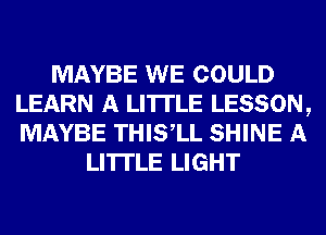 MAYBE WE COULD
LEARN A LITTLE LESSON,
MAYBE THIS,LL SHINE A

LITTLE LIGHT