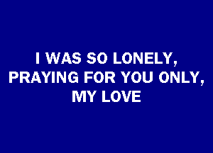 I WAS 80 LONELY,

PRAYING FOR YOU ONLY,
MY LOVE