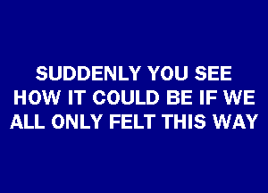 SUDDENLY YOU SEE
HOW IT COULD BE IF WE
ALL ONLY FELT THIS WAY