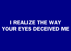 I REALIZE THE WAY
YOUR EYES DECEIVED ME