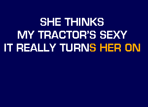 SHE THINKS
MY TRACTOR'S SEXY
IT REALLY TURNS HER 0N