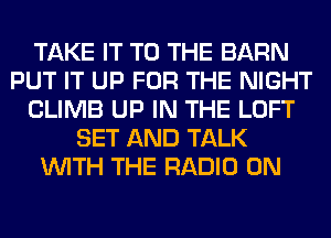 TAKE IT TO THE BARN
PUT IT UP FOR THE NIGHT
CLIMB UP IN THE LOFT
SET AND TALK
WITH THE RADIO 0N