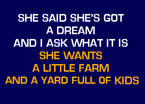 SHE SAID SHE'S GOT
A DREAM
AND I ASK MIHAT IT IS
SHE WANTS
A LITTLE FARM
AND A YARD FULL OF KIDS