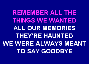 REMEMBER ALL THE
THINGS WE WANTED
ALL OUR MEMORIES
THEY'RE HAUNTED
WE WERE ALWAYS MEANT
TO SAY GOODBYE