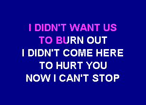 I DIDN'T WANT US
TO BURN OUT

IDIDN'T COME HERE
TO HURT YOU
NOW I CAN'T STOP