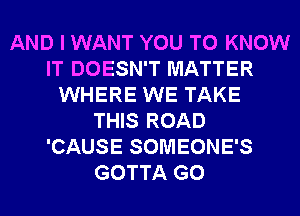 AND I WANT YOU TO KNOW
IT DOESN'T MATTER
WHERE WE TAKE
THIS ROAD
'CAUSE SOMEONE'S
GOTTA G0