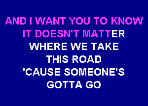 AND I WANT YOU TO KNOW
IT DOESN'T MATTER
WHERE WE TAKE
THIS ROAD
'CAUSE SOMEONE'S
GOTTA G0