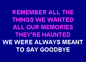 REMEMBER ALL THE
THINGS WE WANTED
ALL OUR MEMORIES
THEY'RE HAUNTED
WE WERE ALWAYS MEANT
TO SAY GOODBYE