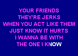 YOUR FRIENDS
THEY'RE JERKS
WHEN YOU ACT LIKE THEM
JUST KNOW IT HURTS
I WANNA BE WITH
THE ONE I KNOW