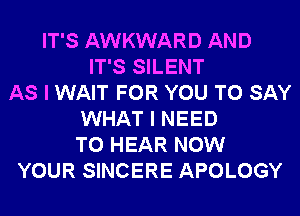 IT'S AWKWARD AND
IT'S SILENT
AS I WAIT FOR YOU TO SAY
WHAT I NEED
TO HEAR NOW
YOUR SINCERE APOLOGY
